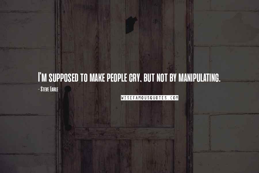 Steve Earle Quotes: I'm supposed to make people cry, but not by manipulating.