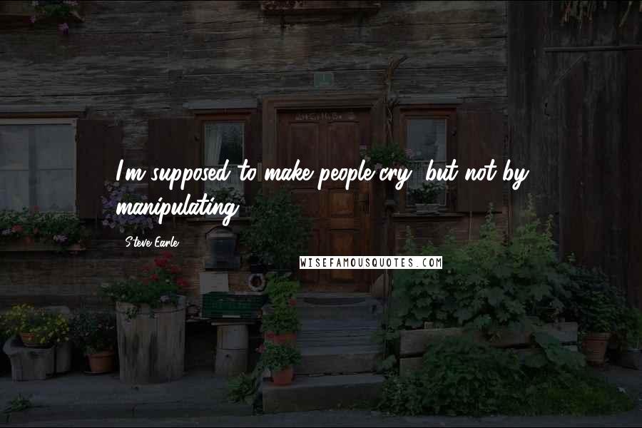 Steve Earle Quotes: I'm supposed to make people cry, but not by manipulating.