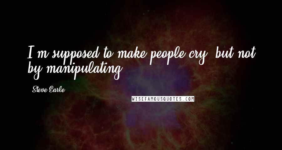 Steve Earle Quotes: I'm supposed to make people cry, but not by manipulating.