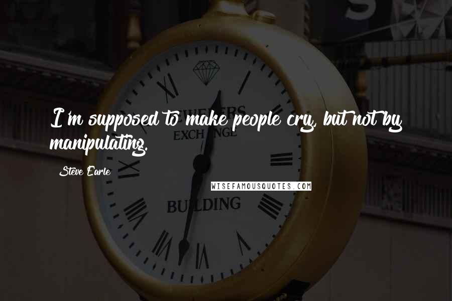 Steve Earle Quotes: I'm supposed to make people cry, but not by manipulating.