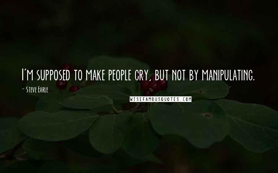 Steve Earle Quotes: I'm supposed to make people cry, but not by manipulating.