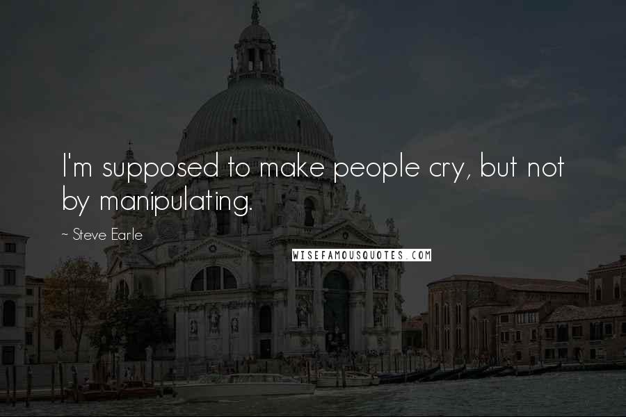 Steve Earle Quotes: I'm supposed to make people cry, but not by manipulating.