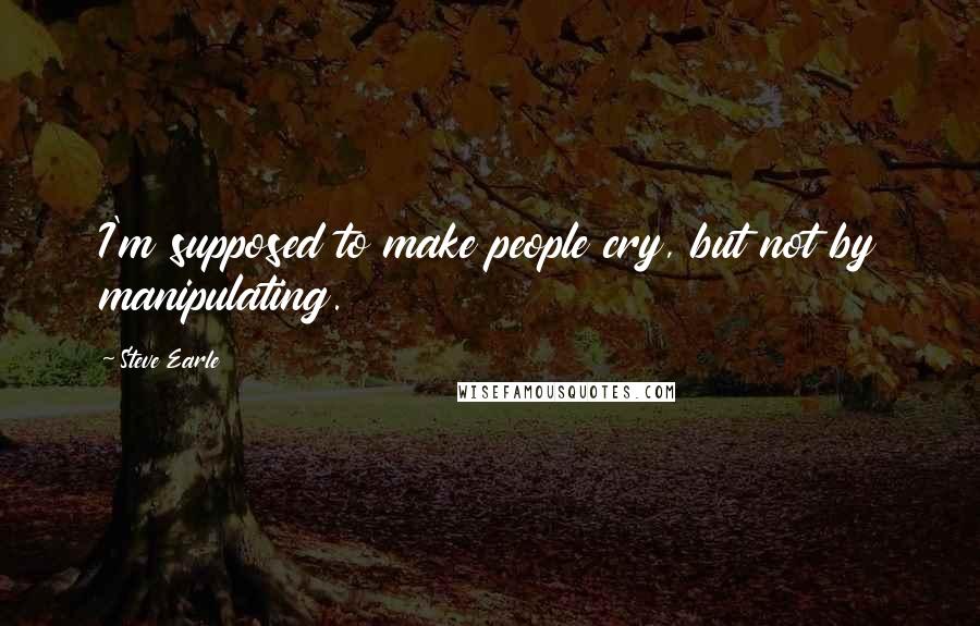 Steve Earle Quotes: I'm supposed to make people cry, but not by manipulating.