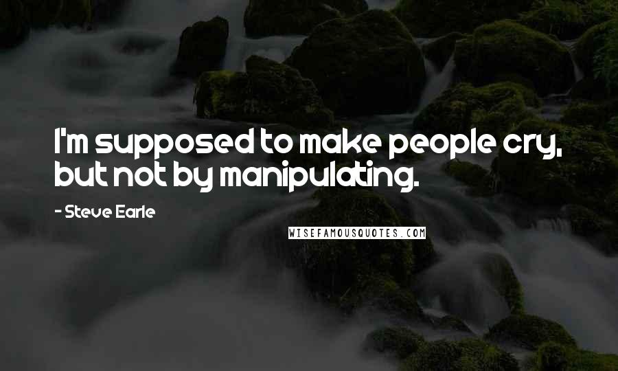 Steve Earle Quotes: I'm supposed to make people cry, but not by manipulating.