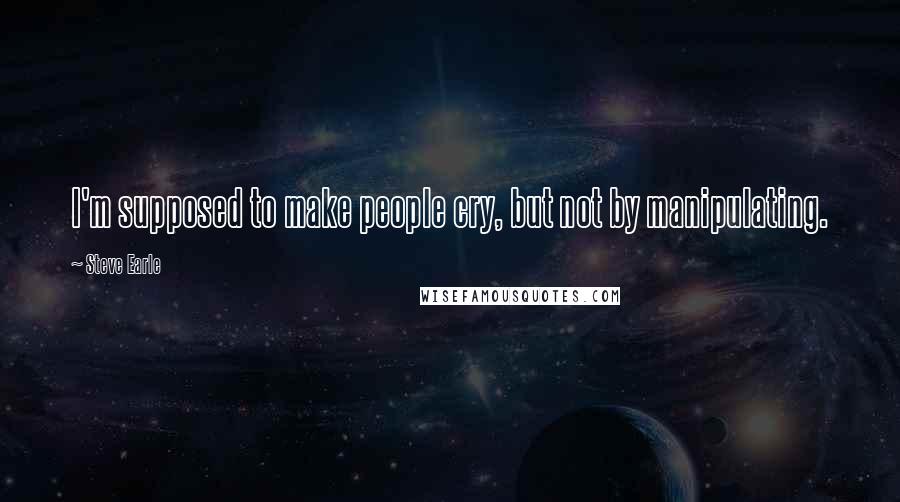 Steve Earle Quotes: I'm supposed to make people cry, but not by manipulating.