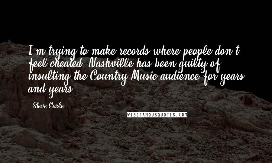 Steve Earle Quotes: I'm trying to make records where people don't feel cheated. Nashville has been guilty of insulting the Country Music audience for years and years.