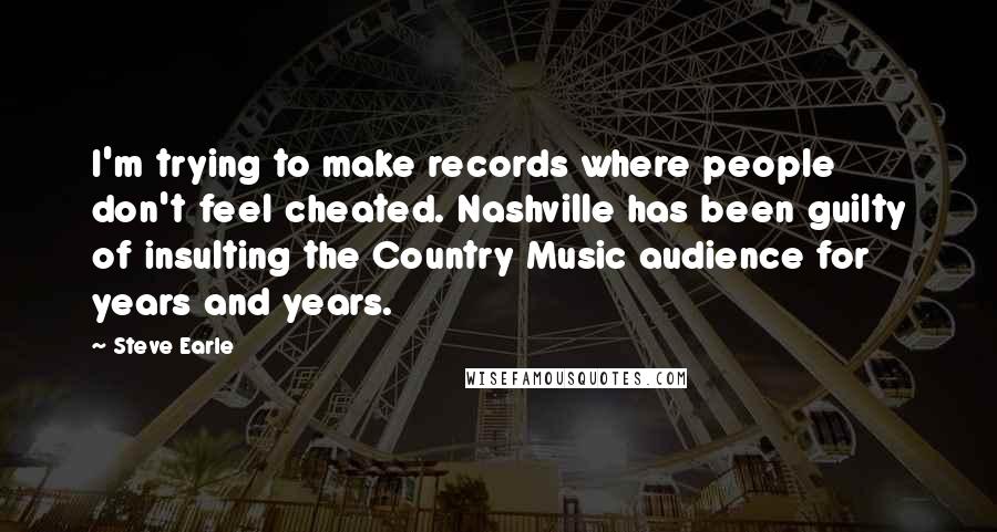 Steve Earle Quotes: I'm trying to make records where people don't feel cheated. Nashville has been guilty of insulting the Country Music audience for years and years.