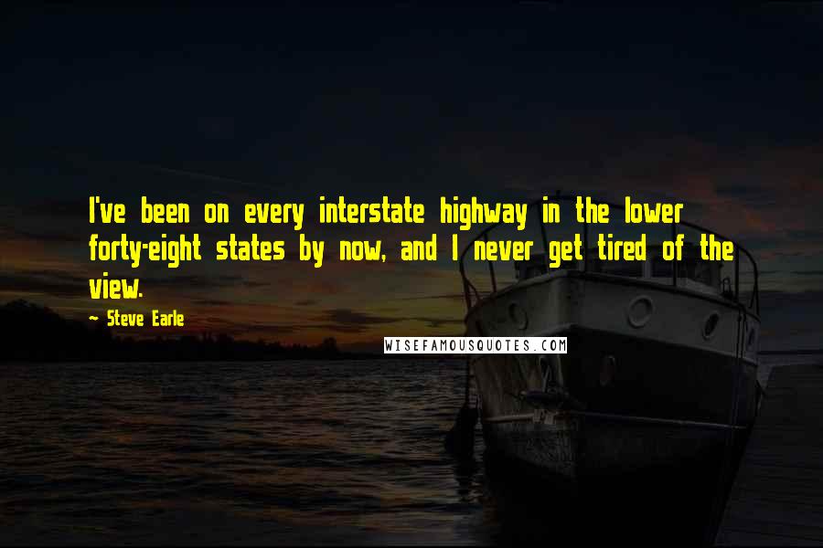 Steve Earle Quotes: I've been on every interstate highway in the lower forty-eight states by now, and I never get tired of the view.