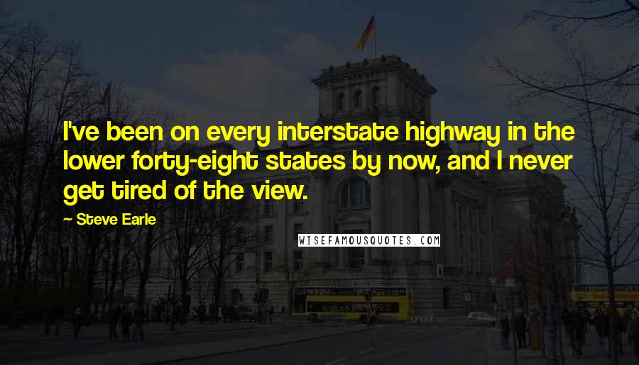 Steve Earle Quotes: I've been on every interstate highway in the lower forty-eight states by now, and I never get tired of the view.