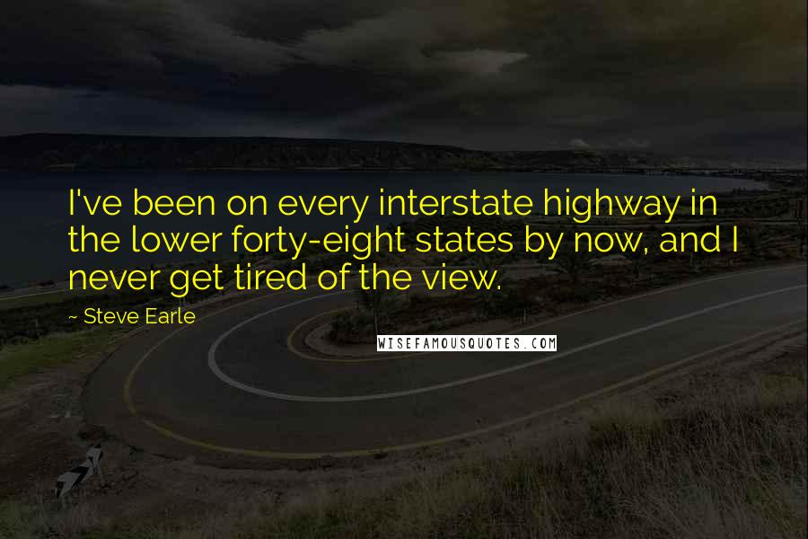 Steve Earle Quotes: I've been on every interstate highway in the lower forty-eight states by now, and I never get tired of the view.