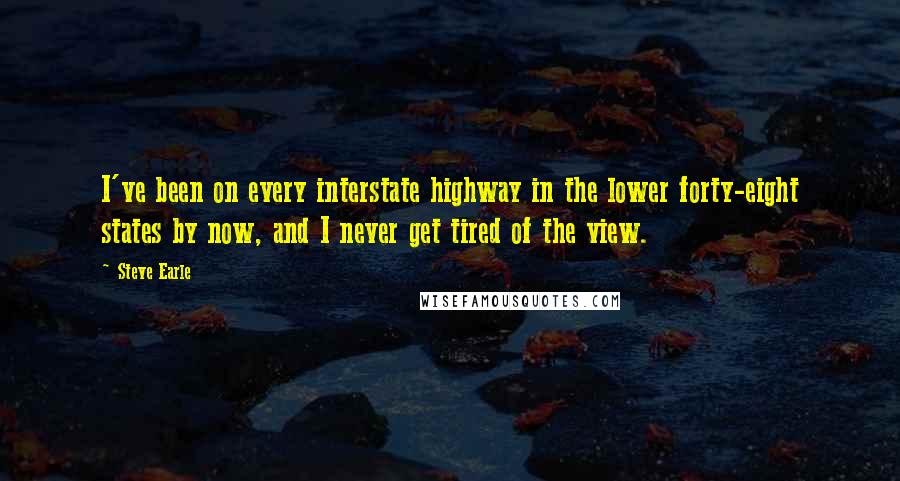 Steve Earle Quotes: I've been on every interstate highway in the lower forty-eight states by now, and I never get tired of the view.