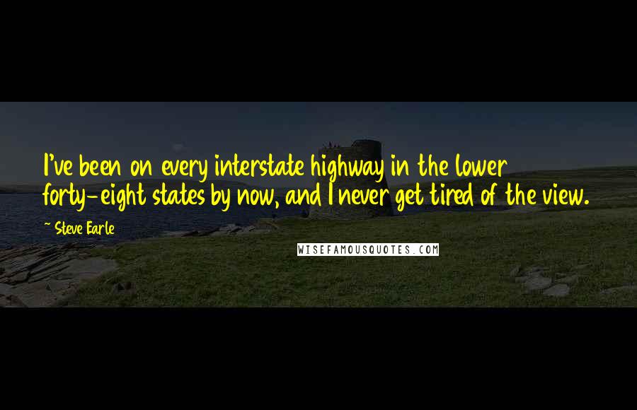 Steve Earle Quotes: I've been on every interstate highway in the lower forty-eight states by now, and I never get tired of the view.