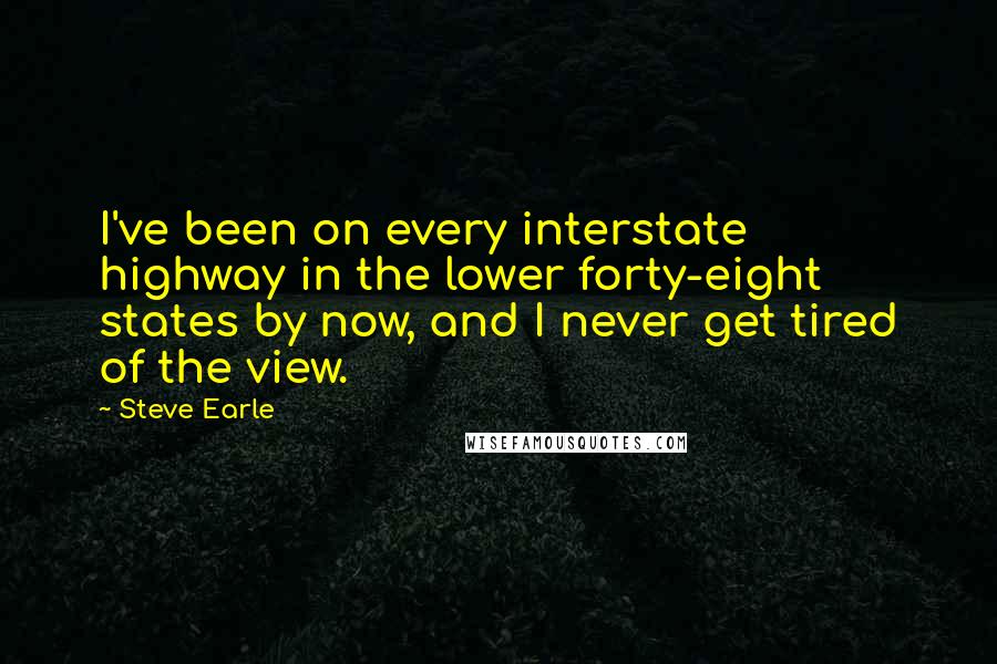 Steve Earle Quotes: I've been on every interstate highway in the lower forty-eight states by now, and I never get tired of the view.