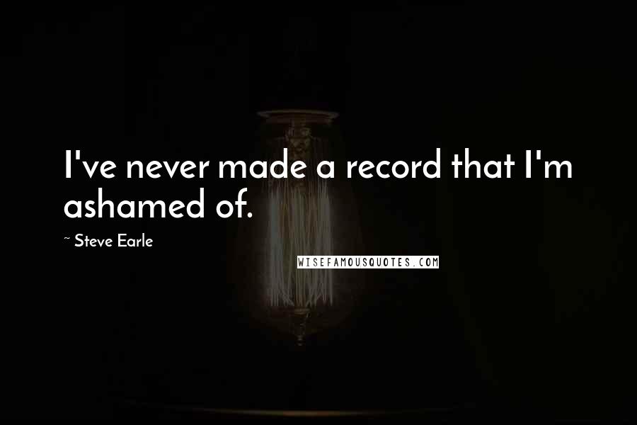 Steve Earle Quotes: I've never made a record that I'm ashamed of.