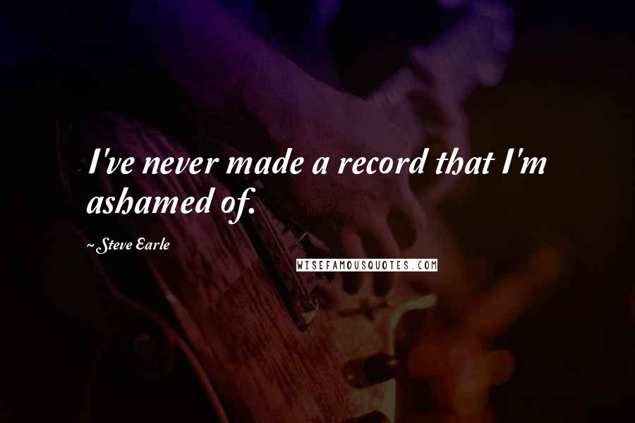 Steve Earle Quotes: I've never made a record that I'm ashamed of.
