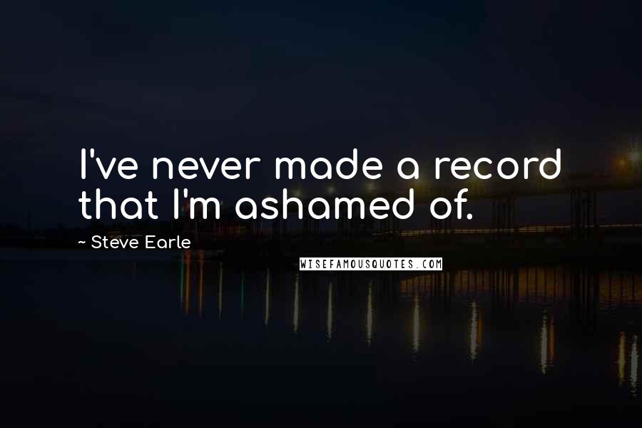 Steve Earle Quotes: I've never made a record that I'm ashamed of.