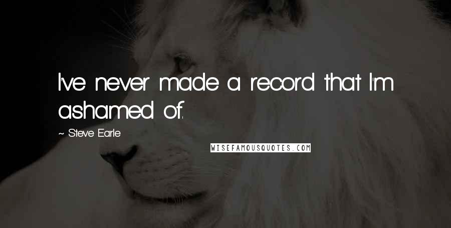 Steve Earle Quotes: I've never made a record that I'm ashamed of.