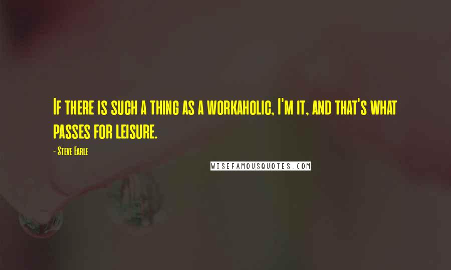 Steve Earle Quotes: If there is such a thing as a workaholic, I'm it, and that's what passes for leisure.