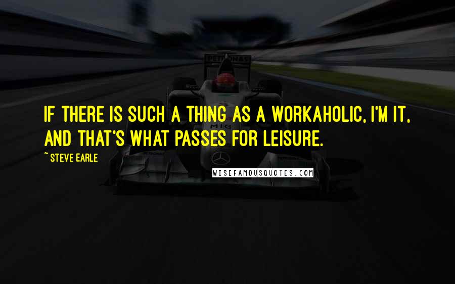 Steve Earle Quotes: If there is such a thing as a workaholic, I'm it, and that's what passes for leisure.