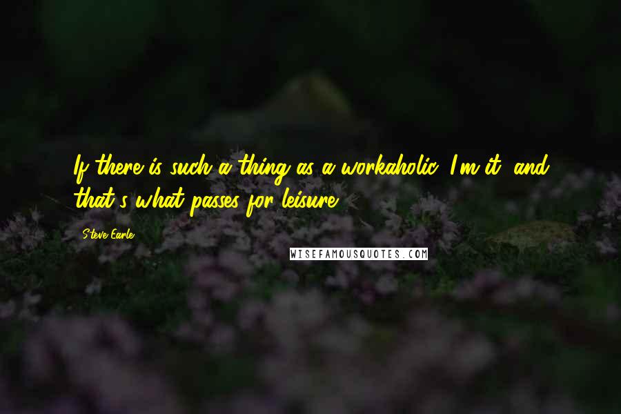 Steve Earle Quotes: If there is such a thing as a workaholic, I'm it, and that's what passes for leisure.