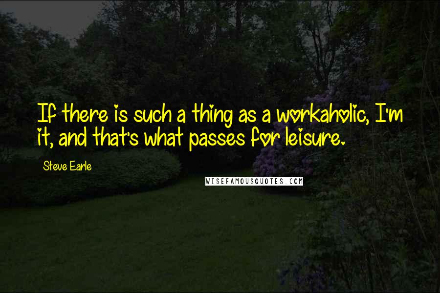 Steve Earle Quotes: If there is such a thing as a workaholic, I'm it, and that's what passes for leisure.