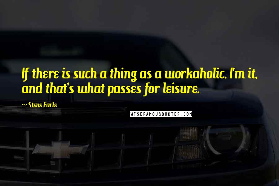 Steve Earle Quotes: If there is such a thing as a workaholic, I'm it, and that's what passes for leisure.