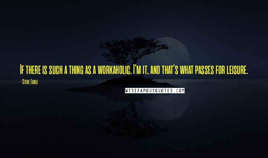 Steve Earle Quotes: If there is such a thing as a workaholic, I'm it, and that's what passes for leisure.