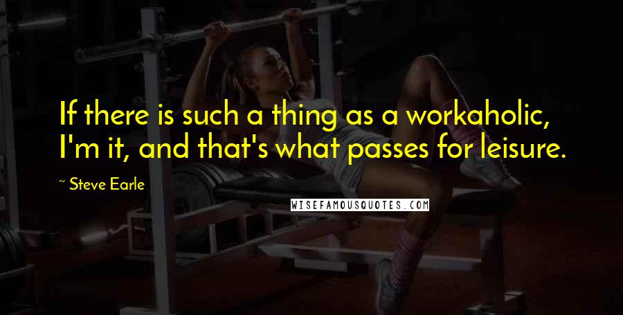 Steve Earle Quotes: If there is such a thing as a workaholic, I'm it, and that's what passes for leisure.