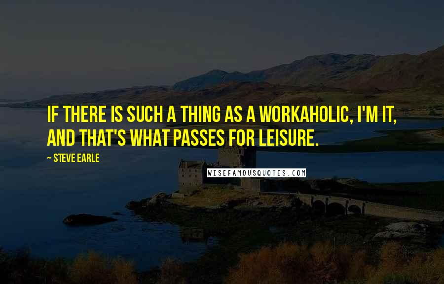 Steve Earle Quotes: If there is such a thing as a workaholic, I'm it, and that's what passes for leisure.