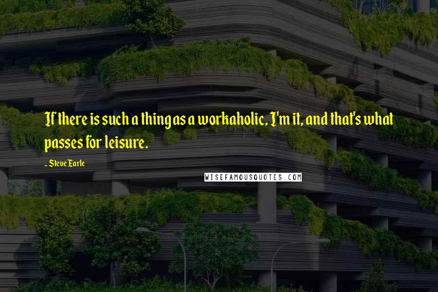 Steve Earle Quotes: If there is such a thing as a workaholic, I'm it, and that's what passes for leisure.