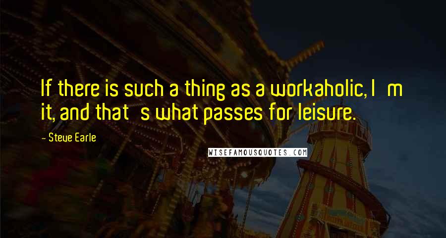 Steve Earle Quotes: If there is such a thing as a workaholic, I'm it, and that's what passes for leisure.