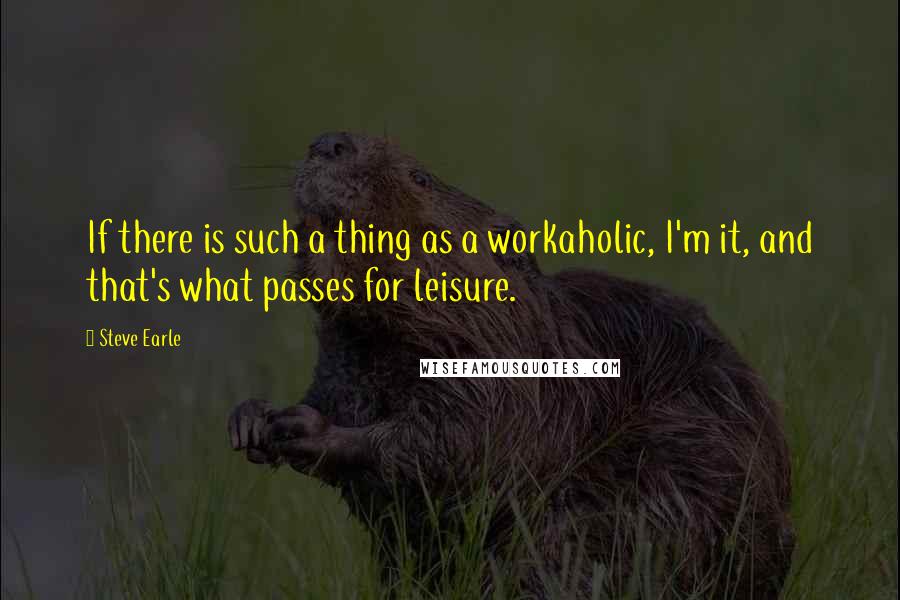 Steve Earle Quotes: If there is such a thing as a workaholic, I'm it, and that's what passes for leisure.