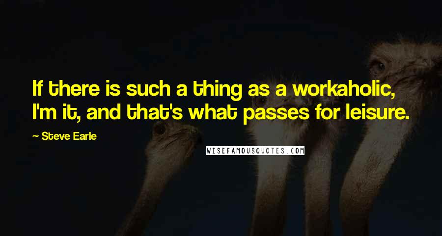 Steve Earle Quotes: If there is such a thing as a workaholic, I'm it, and that's what passes for leisure.