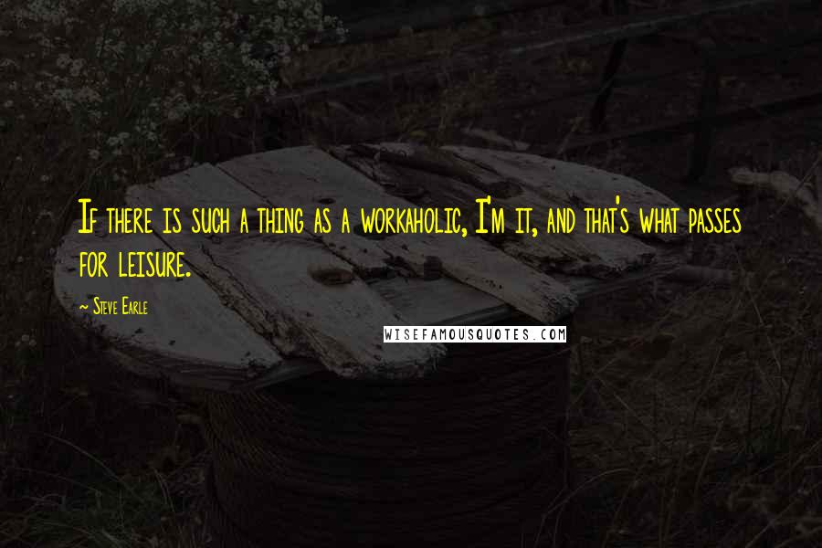 Steve Earle Quotes: If there is such a thing as a workaholic, I'm it, and that's what passes for leisure.