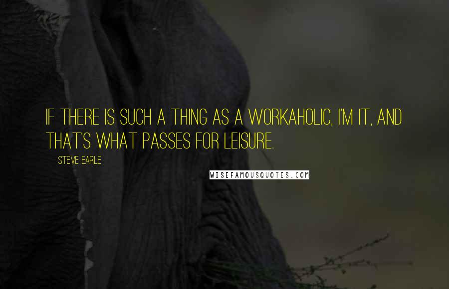 Steve Earle Quotes: If there is such a thing as a workaholic, I'm it, and that's what passes for leisure.