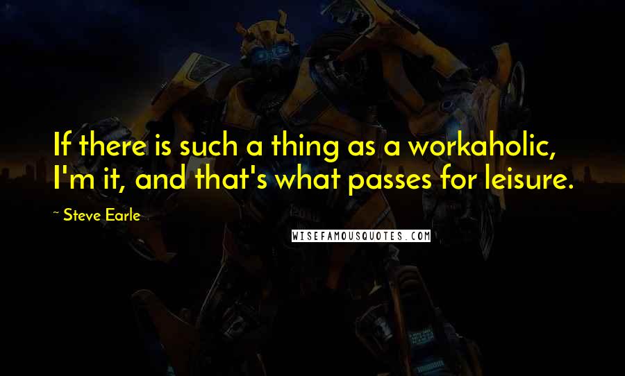 Steve Earle Quotes: If there is such a thing as a workaholic, I'm it, and that's what passes for leisure.