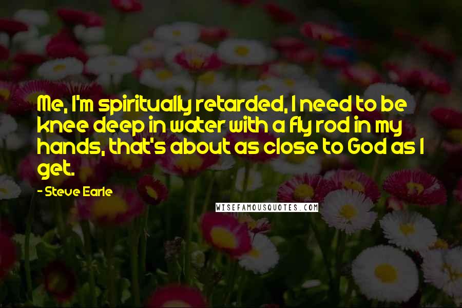 Steve Earle Quotes: Me, I'm spiritually retarded, I need to be knee deep in water with a fly rod in my hands, that's about as close to God as I get.