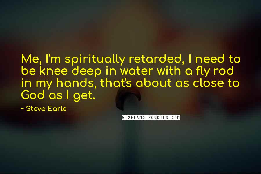 Steve Earle Quotes: Me, I'm spiritually retarded, I need to be knee deep in water with a fly rod in my hands, that's about as close to God as I get.