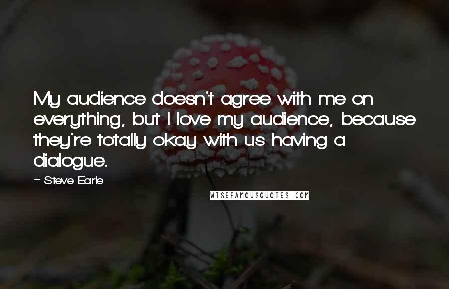 Steve Earle Quotes: My audience doesn't agree with me on everything, but I love my audience, because they're totally okay with us having a dialogue.