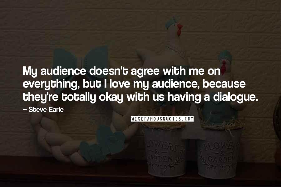 Steve Earle Quotes: My audience doesn't agree with me on everything, but I love my audience, because they're totally okay with us having a dialogue.