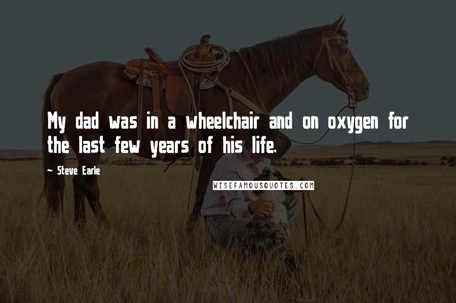 Steve Earle Quotes: My dad was in a wheelchair and on oxygen for the last few years of his life.