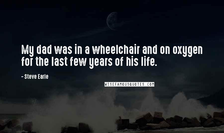 Steve Earle Quotes: My dad was in a wheelchair and on oxygen for the last few years of his life.