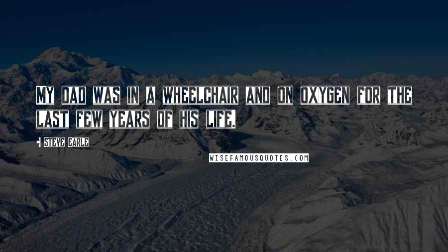 Steve Earle Quotes: My dad was in a wheelchair and on oxygen for the last few years of his life.