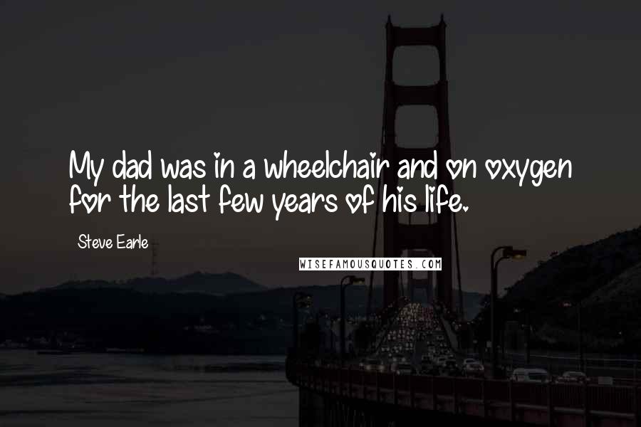 Steve Earle Quotes: My dad was in a wheelchair and on oxygen for the last few years of his life.