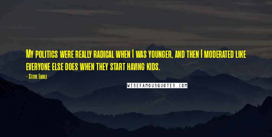 Steve Earle Quotes: My politics were really radical when I was younger, and then I moderated like everyone else does when they start having kids.