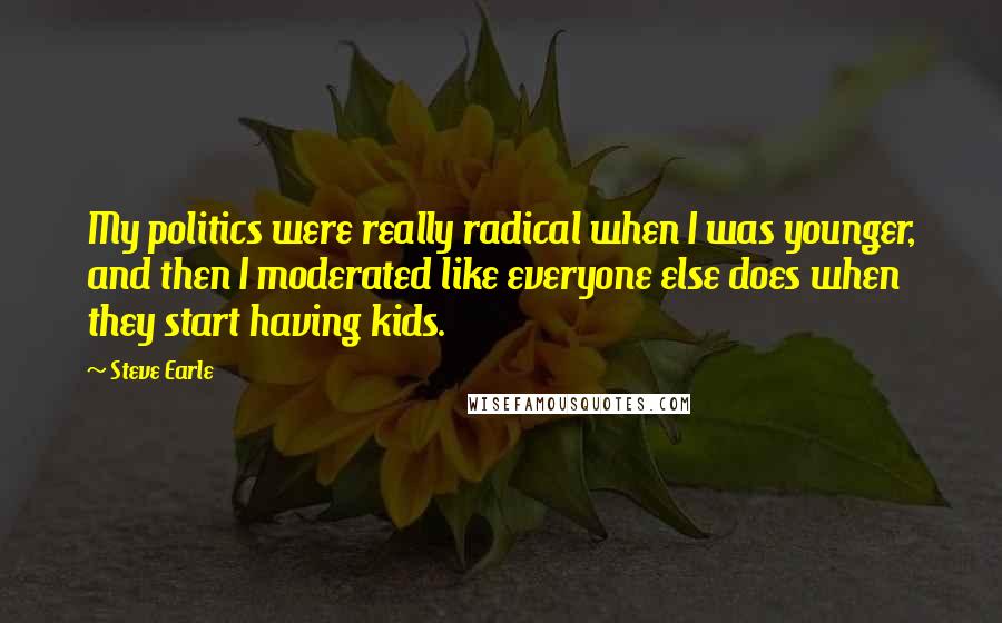 Steve Earle Quotes: My politics were really radical when I was younger, and then I moderated like everyone else does when they start having kids.