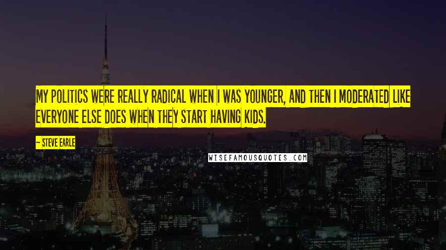 Steve Earle Quotes: My politics were really radical when I was younger, and then I moderated like everyone else does when they start having kids.