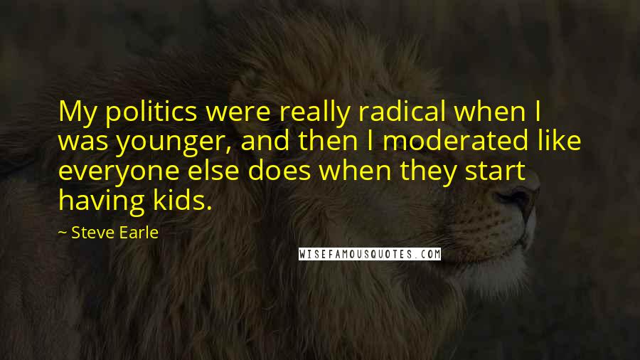 Steve Earle Quotes: My politics were really radical when I was younger, and then I moderated like everyone else does when they start having kids.