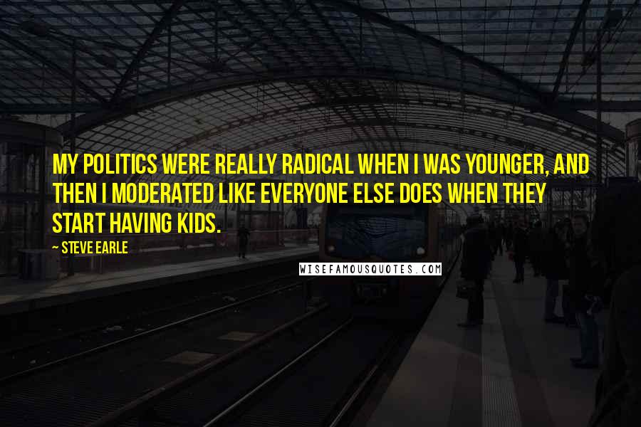 Steve Earle Quotes: My politics were really radical when I was younger, and then I moderated like everyone else does when they start having kids.