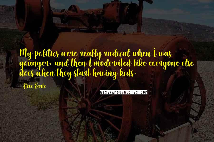 Steve Earle Quotes: My politics were really radical when I was younger, and then I moderated like everyone else does when they start having kids.